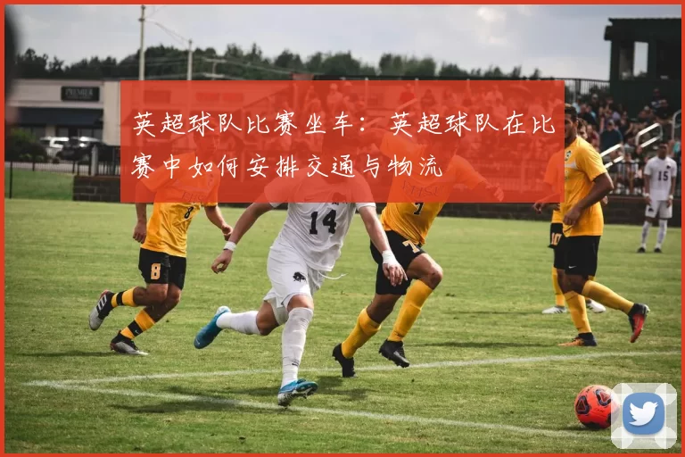 英超球队比赛坐车：英超球队在比赛中如何安排交通与物流