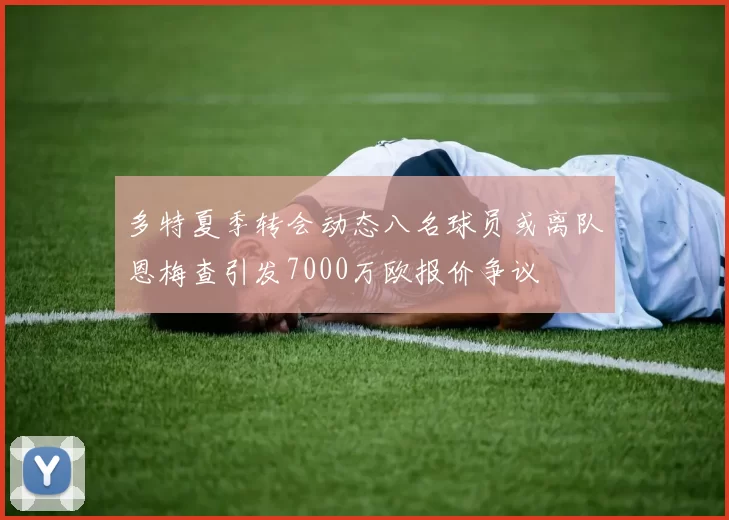 多特夏季转会动态八名球员或离队恩梅查引发7000万欧报价争议
