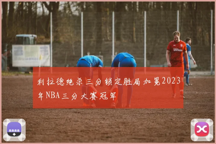 利拉德绝杀三分锁定胜局加冕2023年NBA三分大赛冠军