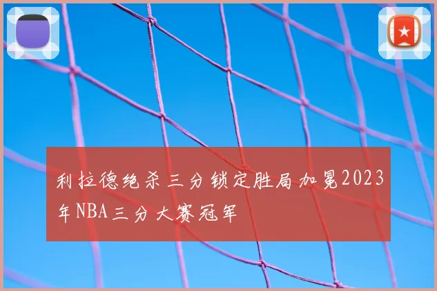 利拉德绝杀三分锁定胜局加冕2023年NBA三分大赛冠军