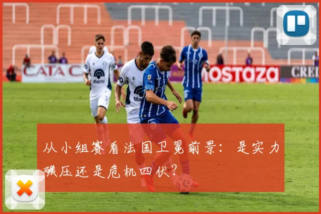 从小组赛看法国卫冕前景:是实力碾压还是危机四伏?