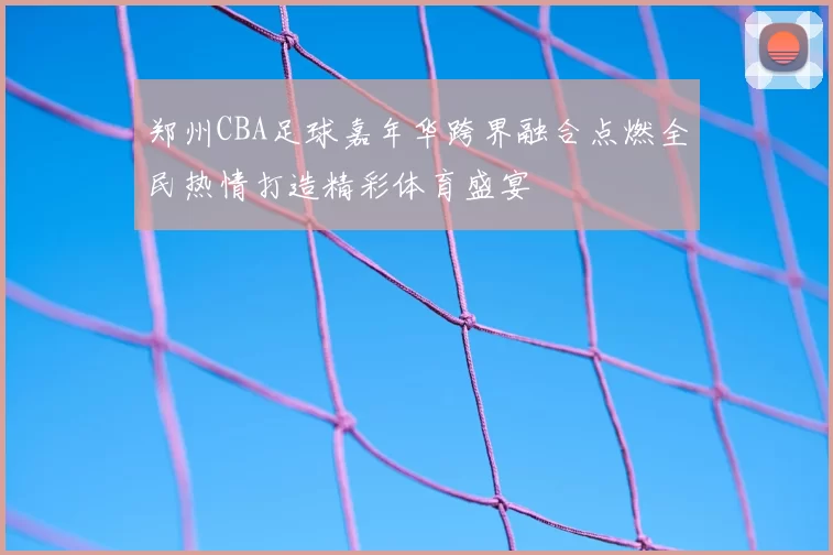 郑州CBA足球嘉年华跨界融合点燃全民热情打造精彩体育盛宴