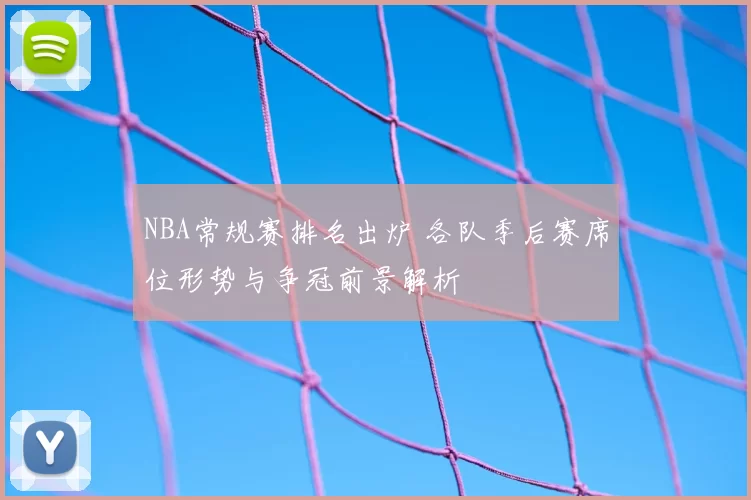 NBA常规赛排名出炉 各队季后赛席位形势与争冠前景解析