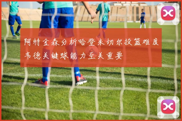 阿特金森分析哈登米切尔投篮难度韦德关键球能力至关重要