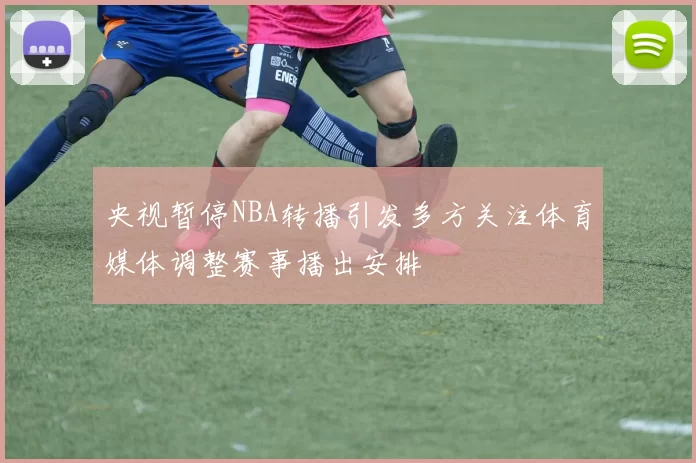 央视暂停NBA转播引发多方关注体育媒体调整赛事播出安排