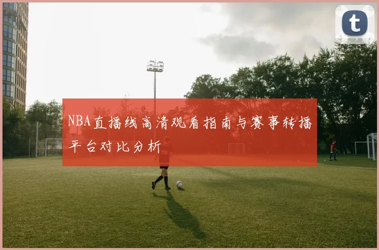 NBA直播线高清观看指南与赛事转播平台对比分析
