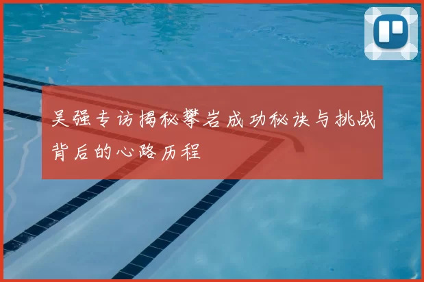 吴强专访揭秘攀岩成功秘诀与挑战背后的心路历程