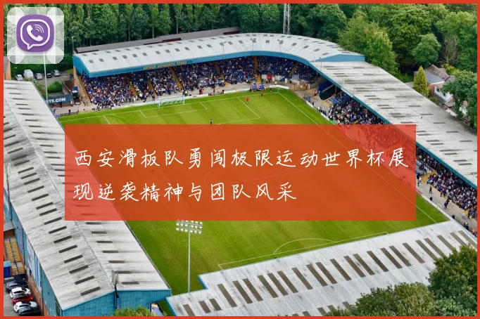 西安滑板队勇闯极限运动世界杯展现逆袭精神与团队风采
