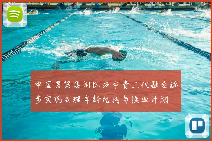 中国男篮集训队老中青三代融合逐步实现合理年龄结构与换血计划