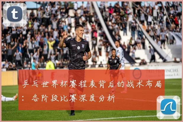 乒乓世界杯赛程表背后的战术布局:各阶段比赛深度分析