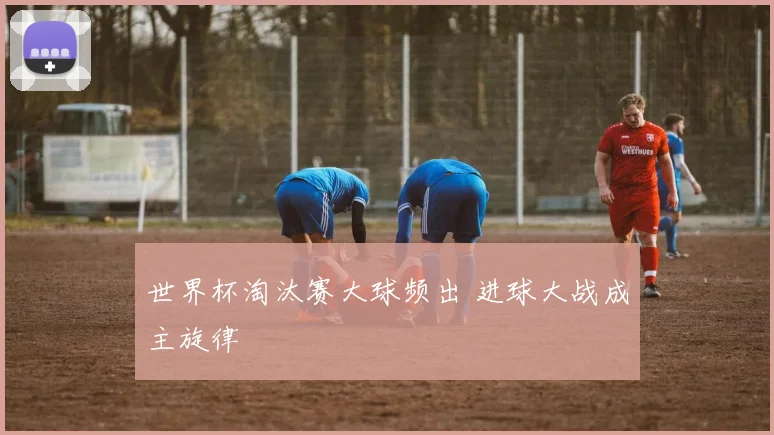 世界杯淘汰赛大球频出 进球大战成主旋律