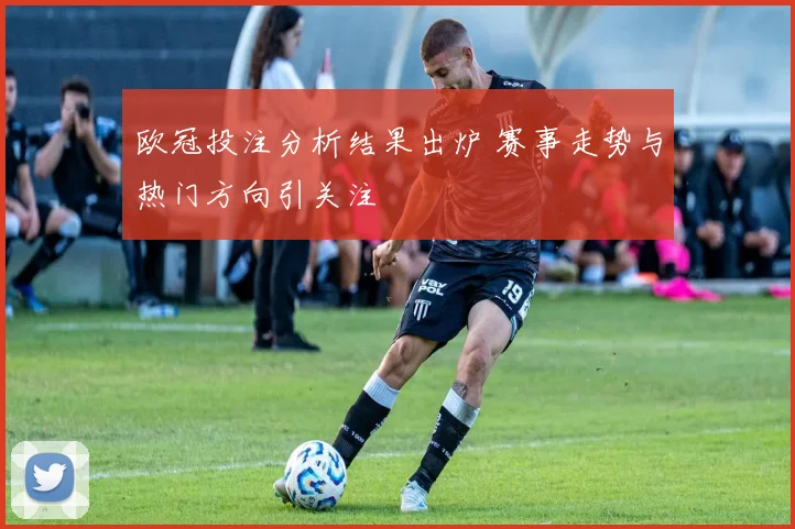 欧冠投注分析结果出炉 赛事走势与热门方向引关注