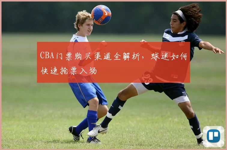 CBA门票购买渠道全解析，球迷如何快速抢票入场