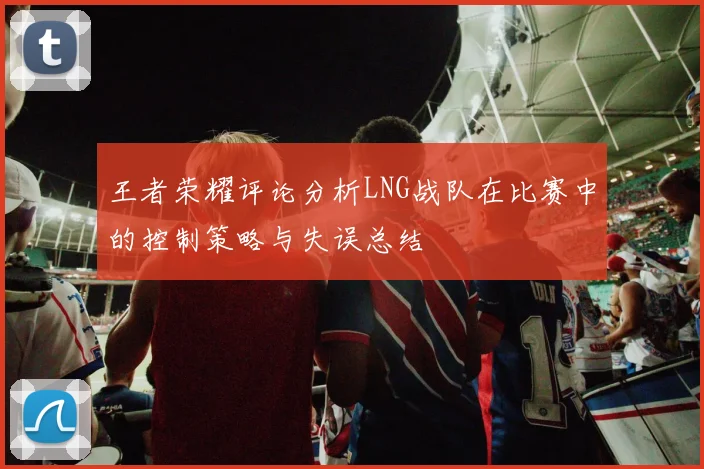 王者荣耀评论分析LNG战队在比赛中的控制策略与失误总结