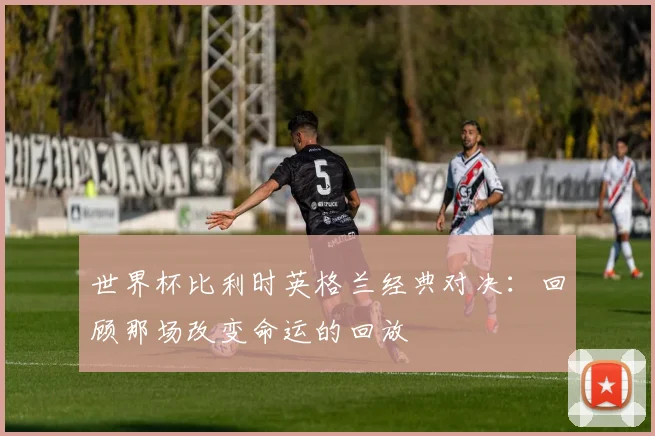 世界杯比利时英格兰经典对决：回顾那场改变命运的回放