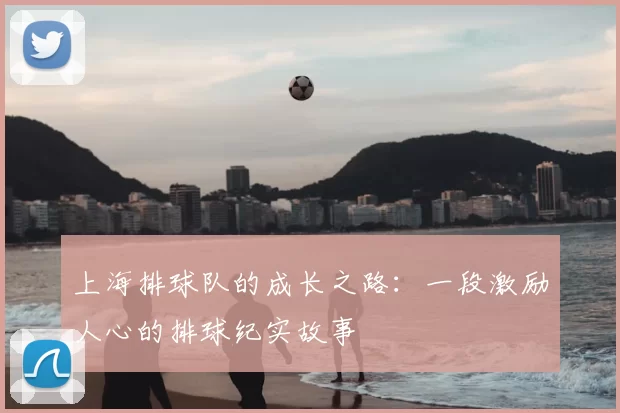 上海排球队的成长之路：一段激励人心的排球纪实故事