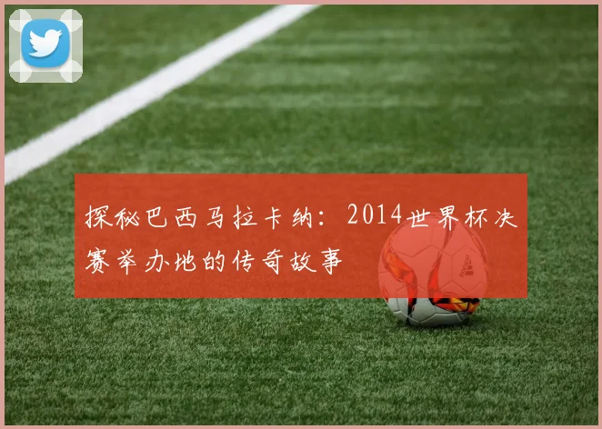 探秘巴西马拉卡纳:2014世界杯决赛举办地的传奇故事