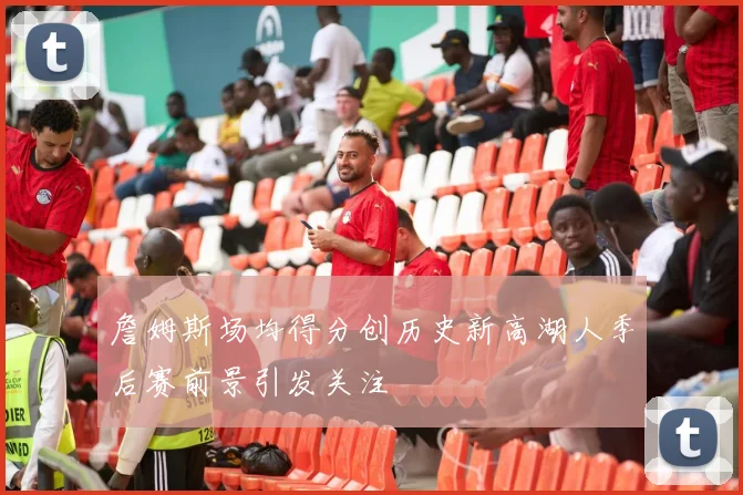 詹姆斯场均得分创历史新高湖人季后赛前景引发关注