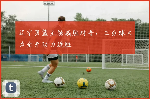 辽宁男篮主场战胜对手,三分球火力全开助力连胜