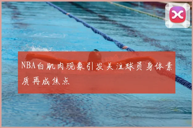 NBA白肌肉现象引发关注球员身体素质再成焦点