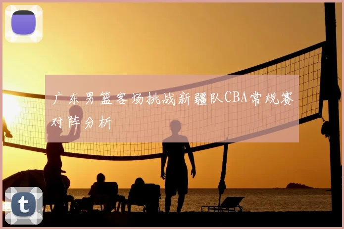 广东男篮客场挑战新疆队CBA常规赛对阵分析