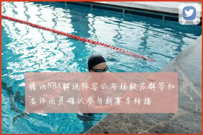 腾讯NBA解说阵容公布杨毅苏群等知名评论员确认参与新赛季转播