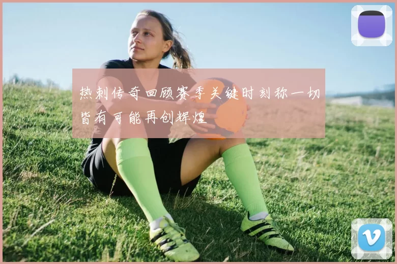 热刺传奇回顾赛季关键时刻称一切皆有可能再创辉煌