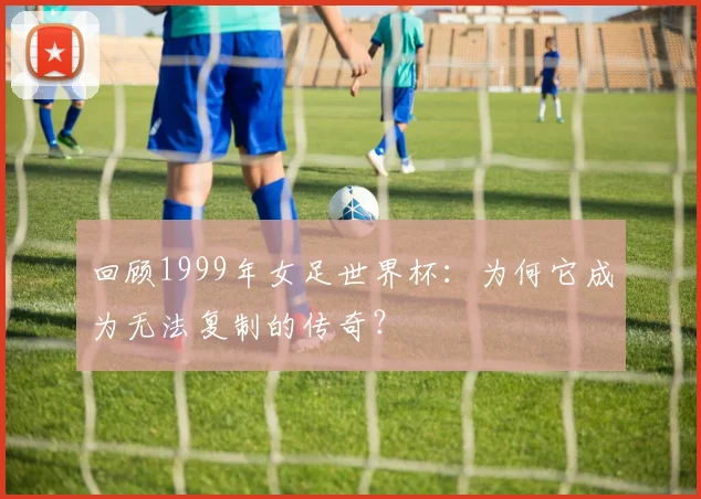 回顾1999年女足世界杯:为何它成为无法复制的传奇?