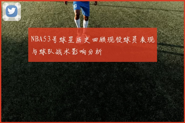 NBA53号球星历史回顾现役球员表现与球队战术影响分析