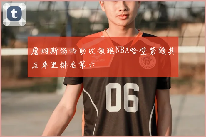 詹姆斯场均助攻领跑NBA哈登紧随其后库里排名第六