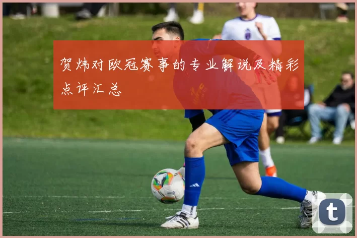 贺炜对欧冠赛事的专业解说及精彩点评汇总