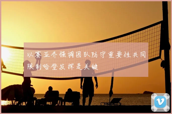 以赛亚乔强调团队防守重要性共同限制哈登发挥是关键