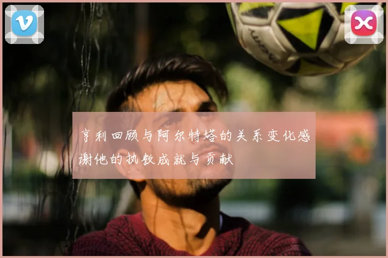 亨利回顾与阿尔特塔的关系变化感谢他的执教成就与贡献