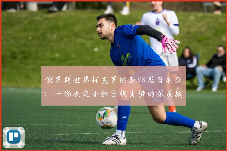俄罗斯世界杯克罗地亚vs尼日利亚:一场决定小组出线走势的深度战术较量
