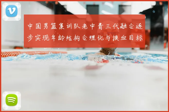 中国男篮集训队老中青三代融合逐步实现年龄结构合理化与换血目标