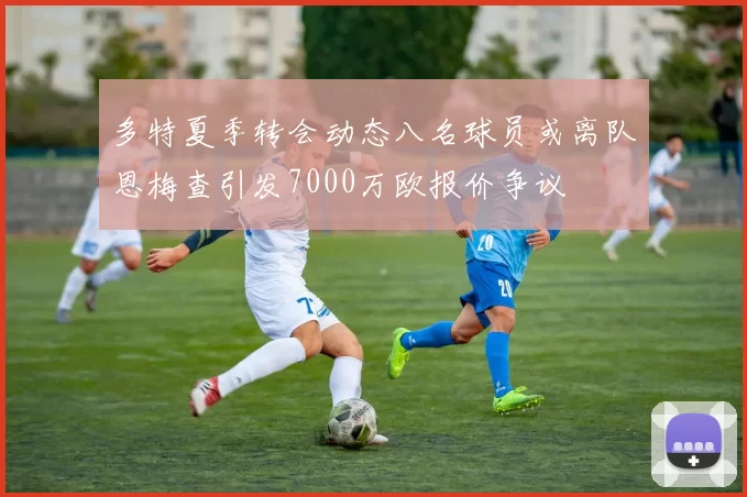 多特夏季转会动态八名球员或离队恩梅查引发7000万欧报价争议