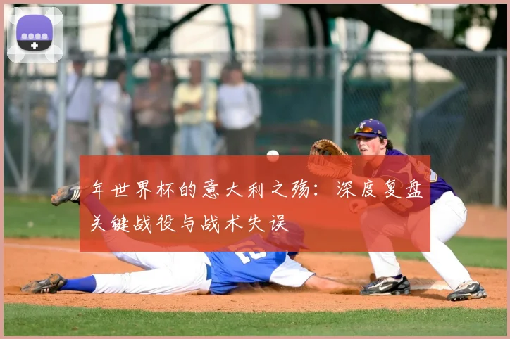 年世界杯的意大利之殇:深度复盘关键战役与战术失误
