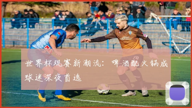 世界杯观赛新潮流:啤酒配火锅成球迷深夜首选