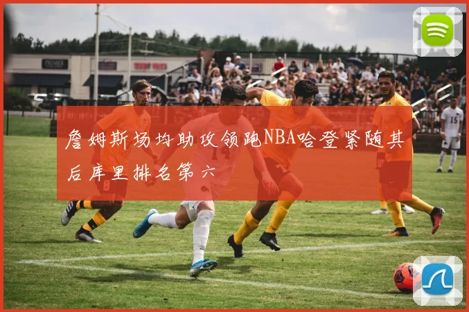 詹姆斯场均助攻领跑NBA哈登紧随其后库里排名第六