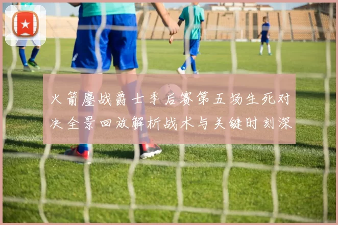 火箭鏖战爵士季后赛第五场生死对决全景回放解析战术与关键时刻深度复盘