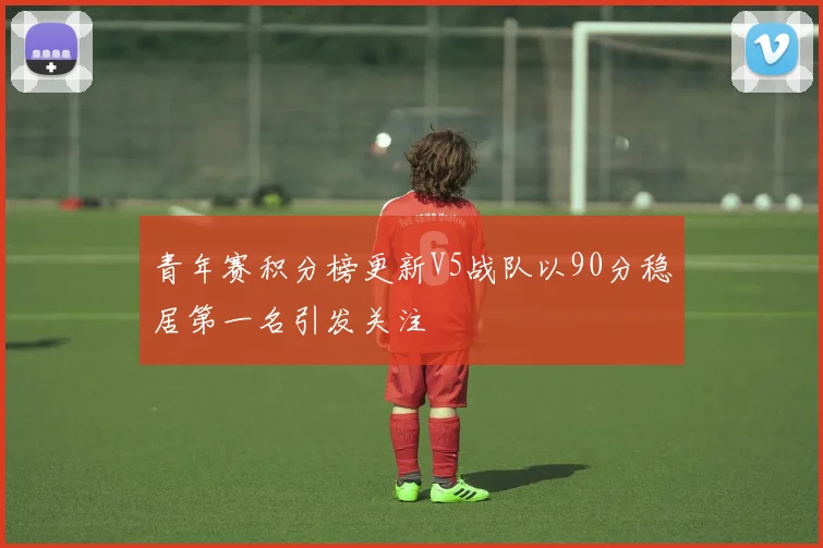 青年赛积分榜更新V5战队以90分稳居第一名引发关注