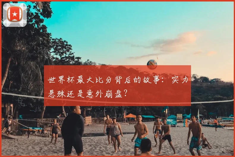 世界杯最大比分背后的故事:实力悬殊还是意外崩盘?