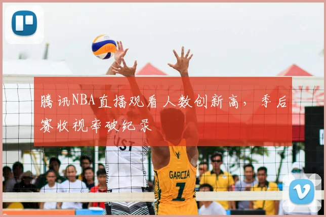 腾讯NBA直播观看人数创新高,季后赛收视率破纪录