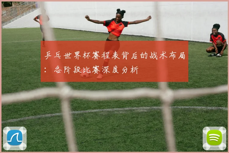 乒乓世界杯赛程表背后的战术布局:各阶段比赛深度分析