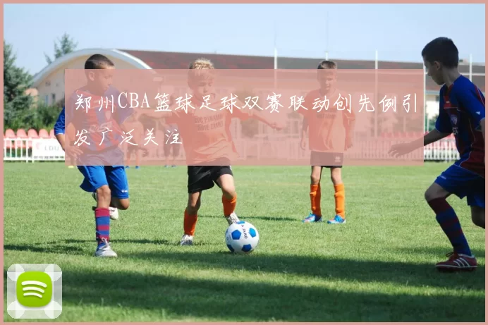 郑州CBA篮球足球双赛联动创先例引发广泛关注