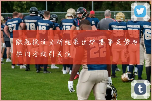 欧冠投注分析结果出炉 赛事走势与热门方向引关注