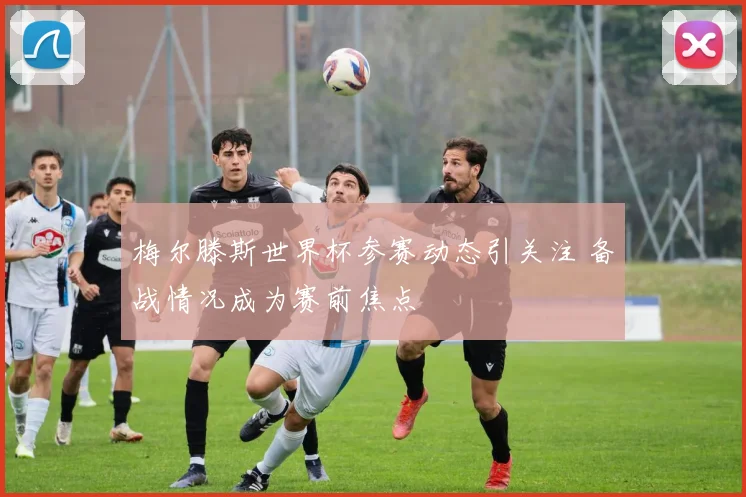 梅尔滕斯世界杯参赛动态引关注 备战情况成为赛前焦点