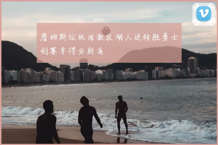 詹姆斯垃圾话激发湖人逆转胜勇士创赛季得分新高