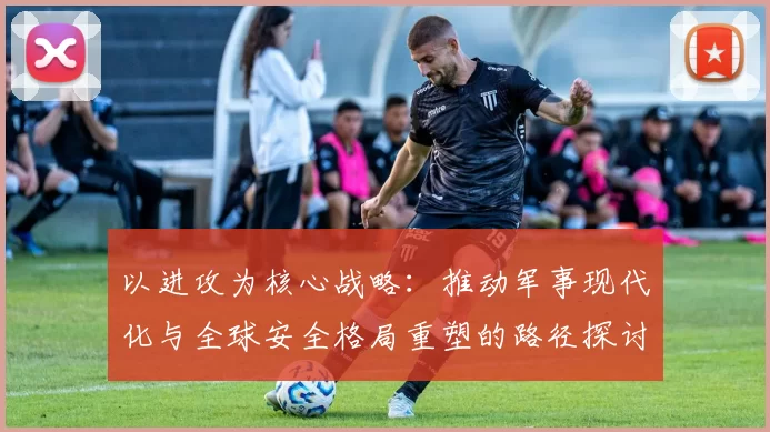 以进攻为核心战略：推动军事现代化与全球安全格局重塑的路径探讨