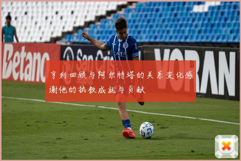 亨利回顾与阿尔特塔的关系变化感谢他的执教成就与贡献
